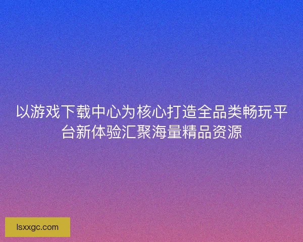 以游戏下载中心为核心打造全品类畅玩平台新体验汇聚海量精品资源