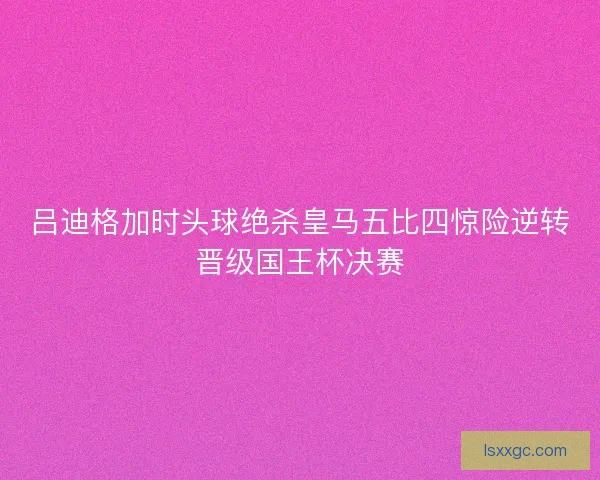 吕迪格加时头球绝杀皇马五比四惊险逆转晋级国王杯决赛