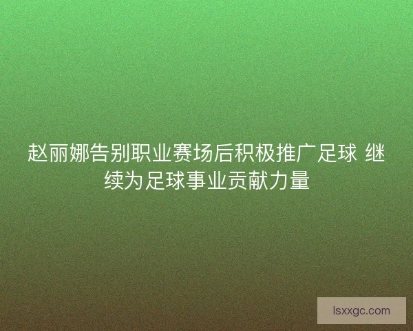 赵丽娜告别职业赛场后积极推广足球 继续为足球事业贡献力量
